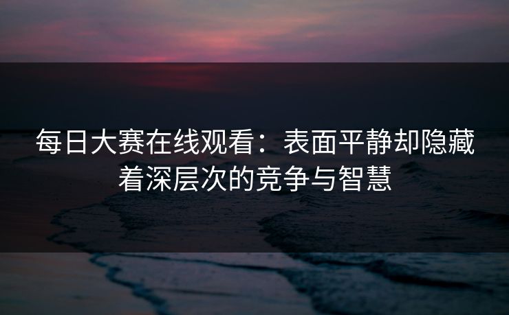 每日大赛在线观看：表面平静却隐藏着深层次的竞争与智慧