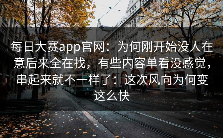 每日大赛app官网:为何刚开始没人在意后来全在找,有些内容单看没感觉,串起来就不一样了:这次风向为何变这么快 每日大赛app官网:为何刚开始没人在意后来全在找,有些内容单看没感觉,串起来就不一样了:这次风向为何变这么快