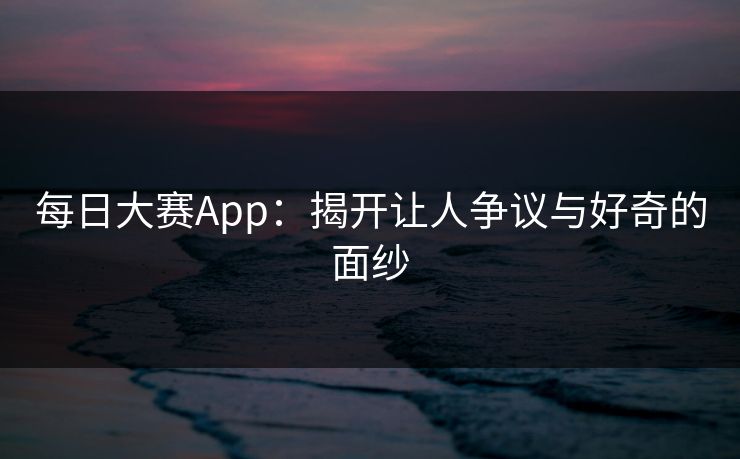 每日大赛App：揭开让人争议与好奇的面纱